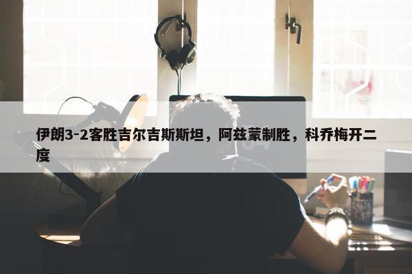 伊朗3-2客胜吉尔吉斯斯坦，阿兹蒙制胜，科乔梅开二度