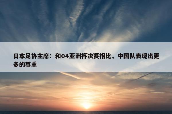 日本足协主席：和04亚洲杯决赛相比，中国队表现出更多的尊重