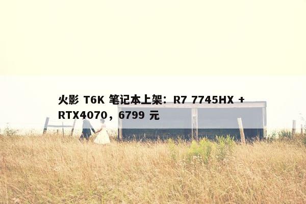 火影 T6K 笔记本上架：R7 7745HX + RTX4070，6799 元