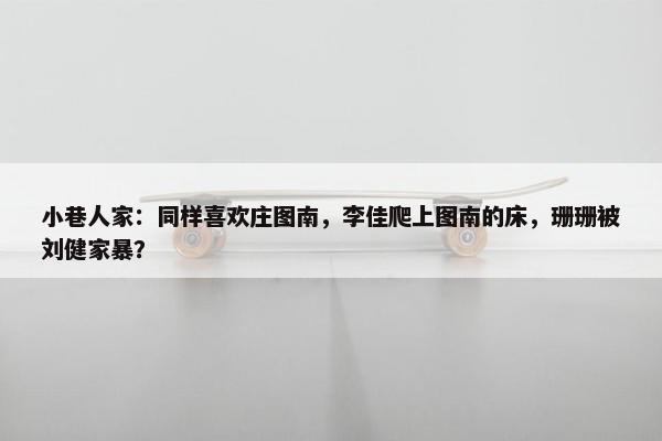 小巷人家：同样喜欢庄图南，李佳爬上图南的床，珊珊被刘健家暴？