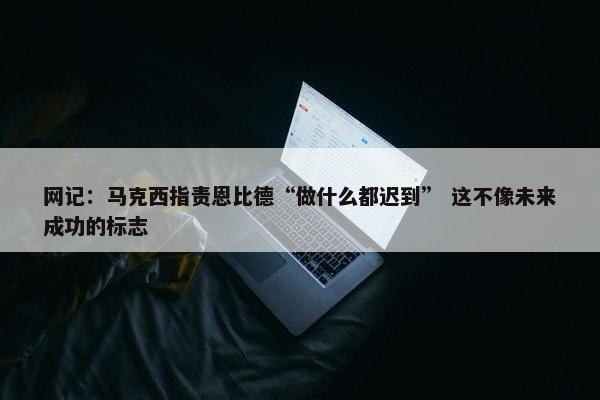 网记：马克西指责恩比德“做什么都迟到” 这不像未来成功的标志