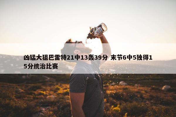 凶猛大狙巴雷特21中13轰39分 末节6中5独得15分统治比赛