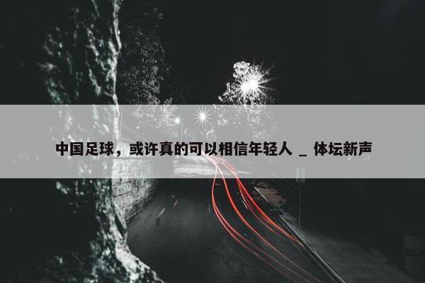 中国足球，或许真的可以相信年轻人 _ 体坛新声