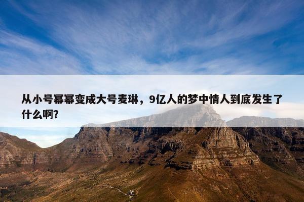 从小号幂幂变成大号麦琳，9亿人的梦中情人到底发生了什么啊？