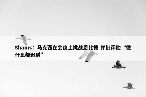 Shams：马克西在会议上挑战恩比德 并批评他“做什么都迟到”