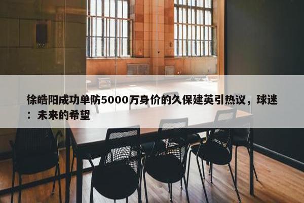 徐皓阳成功单防5000万身价的久保建英引热议，球迷：未来的希望