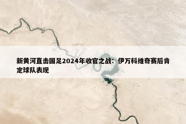 新黄河直击国足2024年收官之战：伊万科维奇赛后肯定球队表现