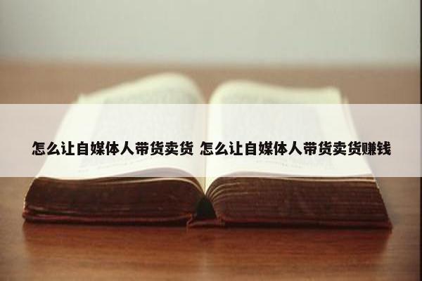 怎么让自媒体人带货卖货 怎么让自媒体人带货卖货赚钱