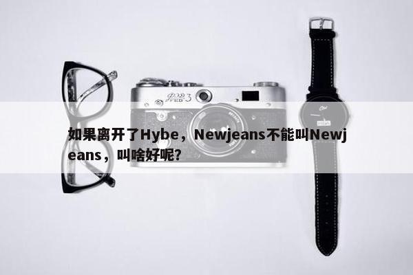 如果离开了Hybe，Newjeans不能叫Newjeans，叫啥好呢？