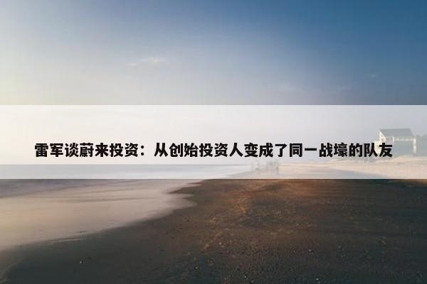 雷军谈蔚来投资：从创始投资人变成了同一战壕的队友