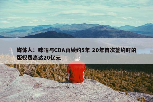 媒体人：咪咕与CBA再续约5年 20年首次签约时的版权费高达20亿元