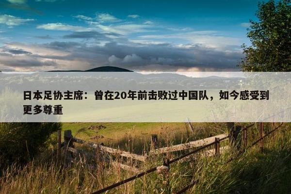 日本足协主席：曾在20年前击败过中国队，如今感受到更多尊重