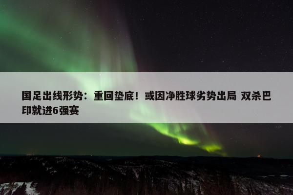 国足出线形势：重回垫底！或因净胜球劣势出局 双杀巴印就进6强赛