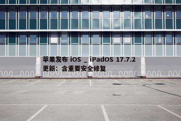 苹果发布 iOS _ iPadOS 17.7.2 更新：含重要安全修复