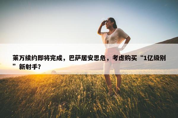 莱万续约即将完成，巴萨居安思危，考虑购买“1亿级别”新射手？