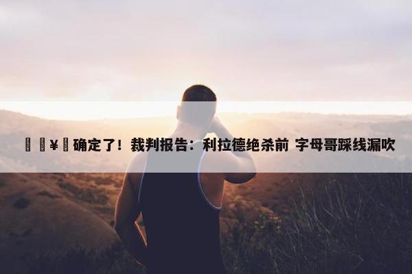 🥶确定了！裁判报告：利拉德绝杀前 字母哥踩线漏吹