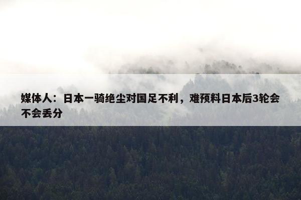 媒体人：日本一骑绝尘对国足不利，难预料日本后3轮会不会丢分