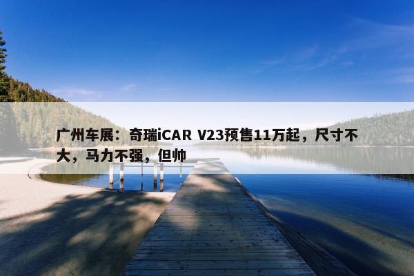 广州车展：奇瑞iCAR V23预售11万起，尺寸不大，马力不强，但帅