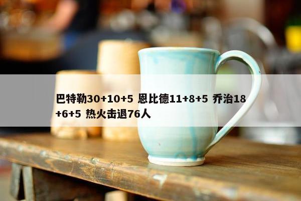 巴特勒30+10+5 恩比德11+8+5 乔治18+6+5 热火击退76人