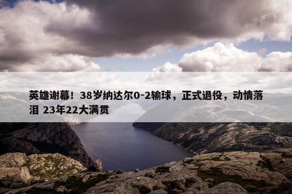 英雄谢幕！38岁纳达尔0-2输球，正式退役，动情落泪 23年22大满贯