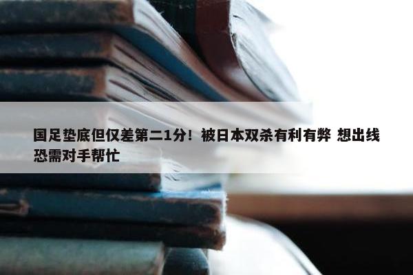 国足垫底但仅差第二1分！被日本双杀有利有弊 想出线恐需对手帮忙