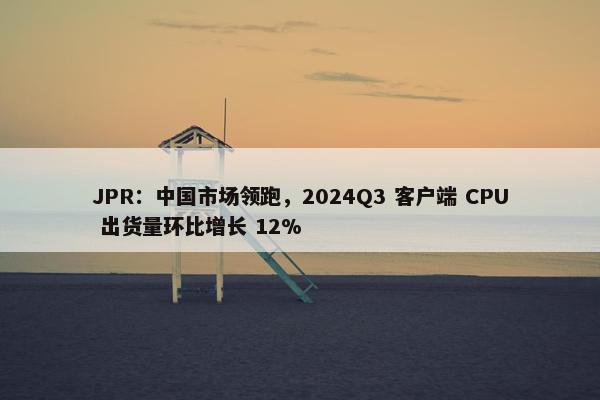 JPR：中国市场领跑，2024Q3 客户端 CPU 出货量环比增长 12%