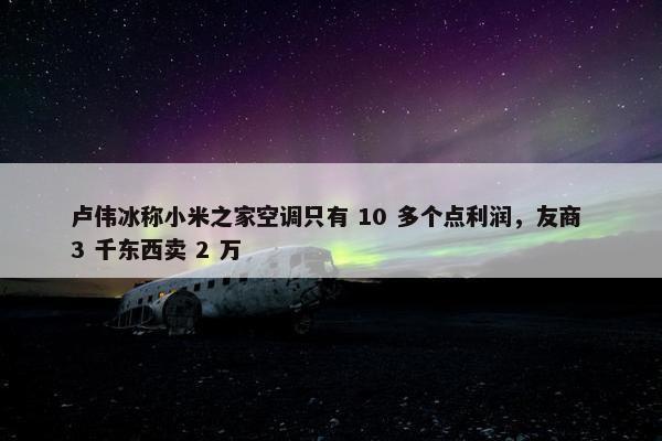 卢伟冰称小米之家空调只有 10 多个点利润，友商 3 千东西卖 2 万