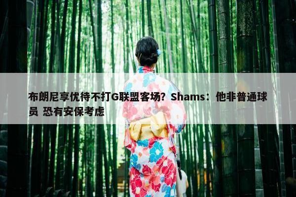 布朗尼享优待不打G联盟客场？Shams：他非普通球员 恐有安保考虑