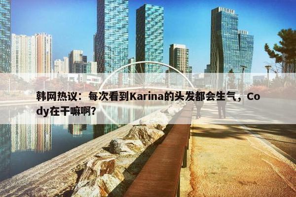 韩网热议：每次看到Karina的头发都会生气，Cody在干嘛啊？