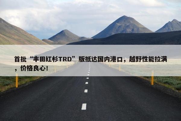 首批“丰田红杉TRD”版抵达国内港口，越野性能拉满，价格良心！