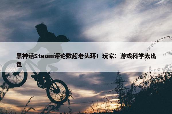 黑神话Steam评论数超老头环！玩家：游戏科学太出色