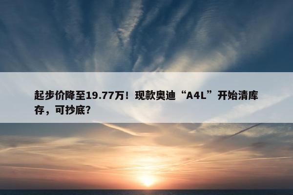 起步价降至19.77万！现款奥迪“A4L”开始清库存，可抄底？