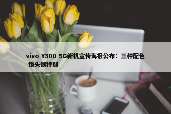 vivo Y300 5G新机宣传海报公布：三种配色 镜头很特别