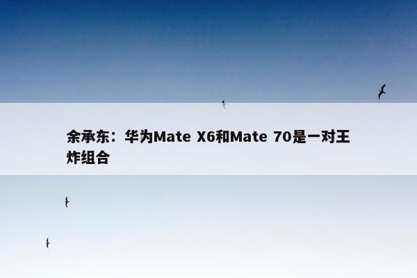 余承东：华为Mate X6和Mate 70是一对王炸组合