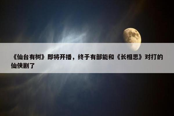 《仙台有树》即将开播，终于有部能和《长相思》对打的仙侠剧了