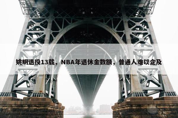 姚明退役13载，NBA年退休金数额，普通人难以企及