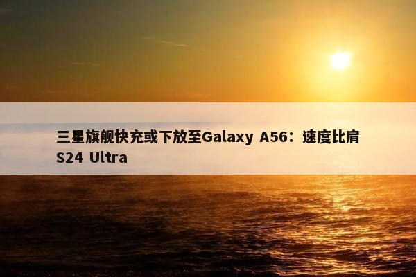 三星旗舰快充或下放至Galaxy A56：速度比肩S24 Ultra