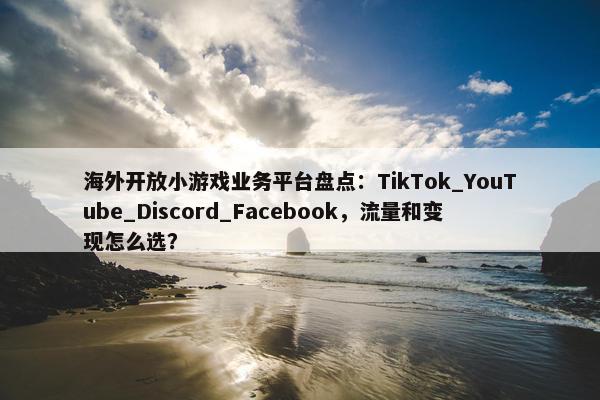 海外开放小游戏业务平台盘点：TikTok_YouTube_Discord_Facebook，流量和变现怎么选？