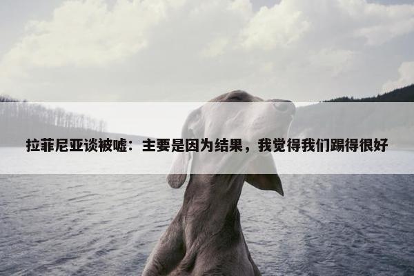 拉菲尼亚谈被嘘：主要是因为结果，我觉得我们踢得很好