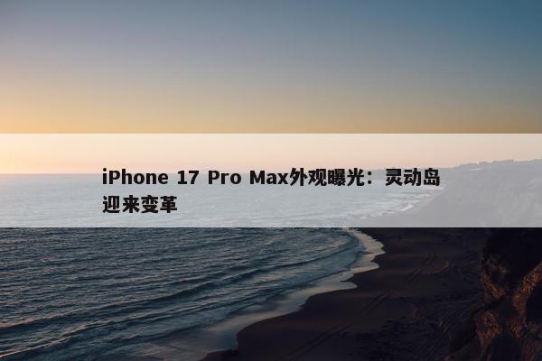 iPhone 17 Pro Max外观曝光：灵动岛迎来变革