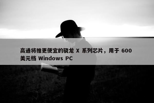 高通将推更便宜的骁龙 X 系列芯片，用于 600 美元档 Windows PC