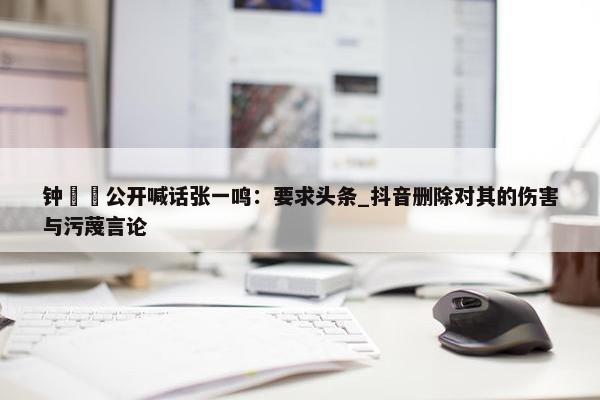 钟睒睒公开喊话张一鸣：要求头条_抖音删除对其的伤害与污蔑言论