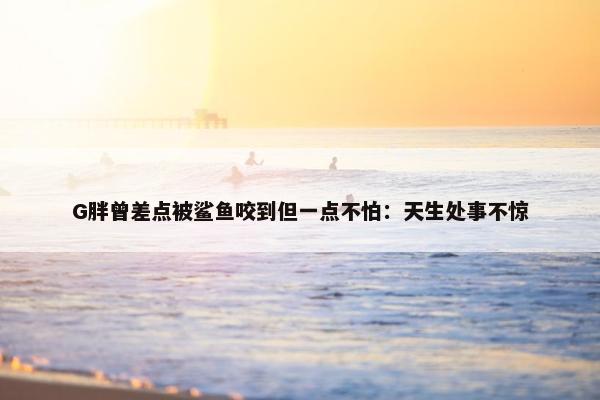 G胖曾差点被鲨鱼咬到但一点不怕：天生处事不惊