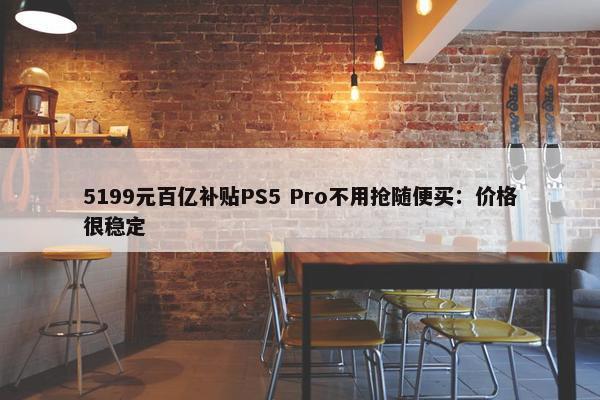 5199元百亿补贴PS5 Pro不用抢随便买：价格很稳定