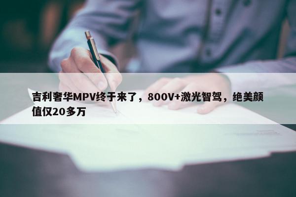 吉利奢华MPV终于来了，800V+激光智驾，绝美颜值仅20多万