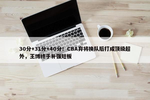 30分+31分+40分！CBA弃将换队后打成顶级超外，王博终于补强短板