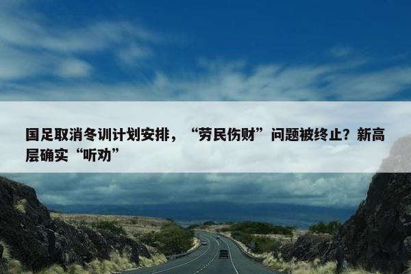 国足取消冬训计划安排，“劳民伤财”问题被终止？新高层确实“听劝”