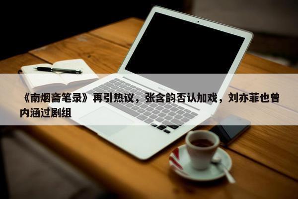 《南烟斋笔录》再引热议，张含韵否认加戏，刘亦菲也曾内涵过剧组