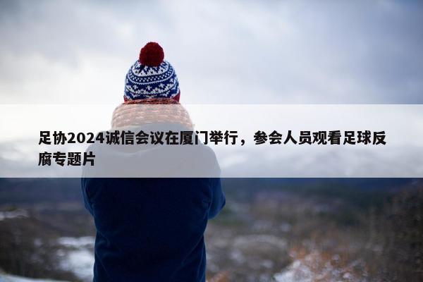 足协2024诚信会议在厦门举行，参会人员观看足球反腐专题片