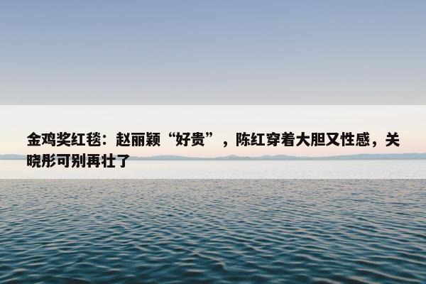 金鸡奖红毯：赵丽颖“好贵”，陈红穿着大胆又性感，关晓彤可别再壮了